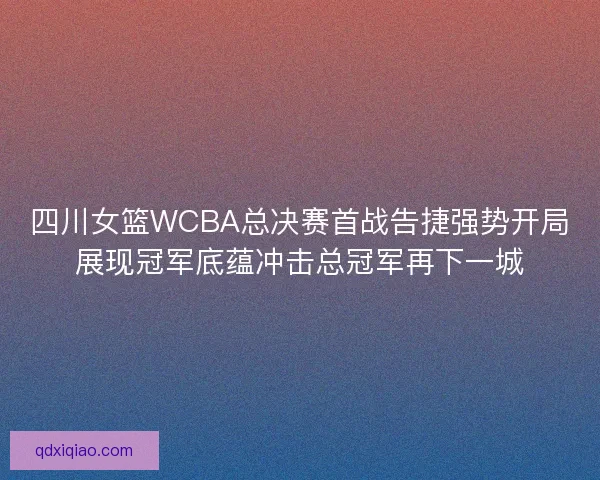 四川女篮WCBA总决赛首战告捷强势开局展现冠军底蕴冲击总冠军再下一城