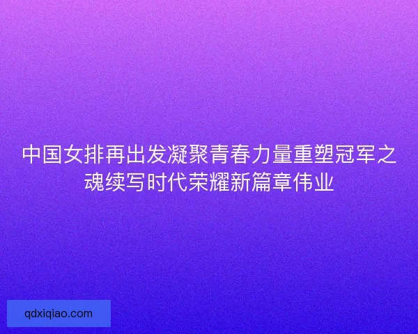 中国女排再出发凝聚青春力量重塑冠军之魂续写时代荣耀新篇章伟业